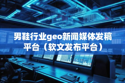 男鞋行業geo新聞媒體發稿平臺（軟文發布平臺）