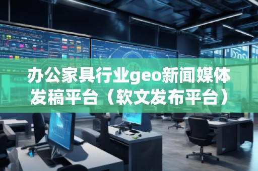辦公家具行業(yè)geo新聞媒體發(fā)稿平臺(tái)（軟文發(fā)布平臺(tái)）