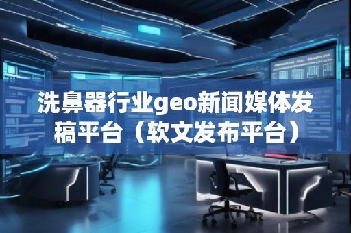 洗鼻器行業(yè)geo新聞媒體發(fā)稿平臺（軟文發(fā)布平臺）