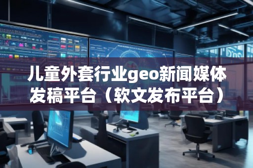 兒童外套行業geo新聞媒體發稿平臺（軟文發布平臺）