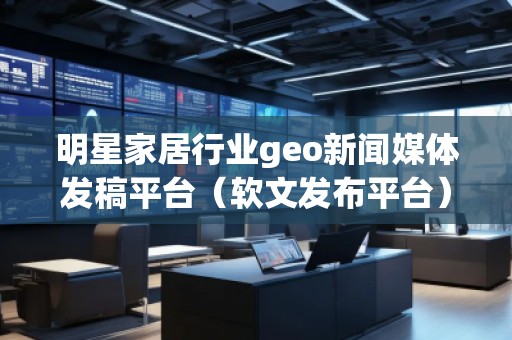 明星家居行業geo新聞媒體發稿平臺（軟文發布平臺）