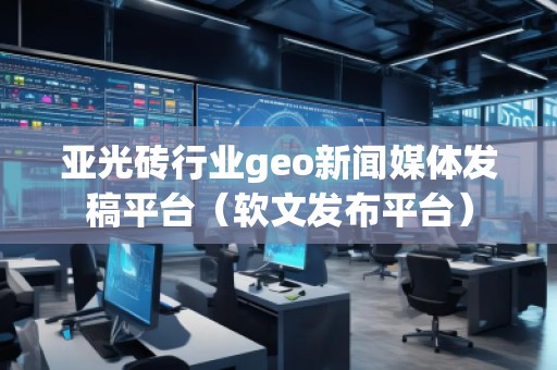 亞光磚行業geo新聞媒體發稿平臺（軟文發布平臺）