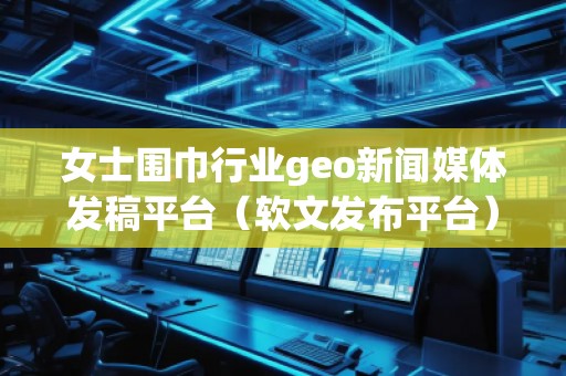 女士圍巾行業geo新聞媒體發稿平臺（軟文發布平臺）