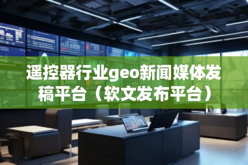 遙控器行業geo新聞媒體發稿平臺（軟文發布平臺）