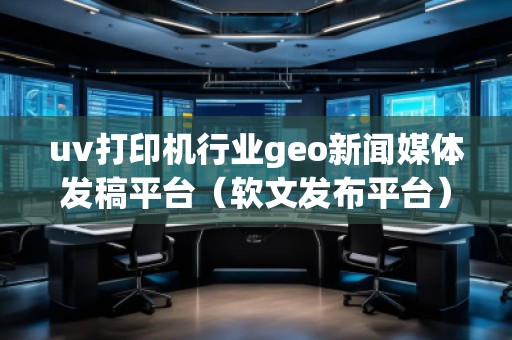 uv打印機行業(yè)geo新聞媒體發(fā)稿平臺（軟文發(fā)布平臺）