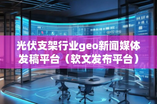 光伏支架行業geo新聞媒體發稿平臺(軟文發布平臺) 光伏支架行業geo新聞媒體發稿平臺(軟文發布平臺)
