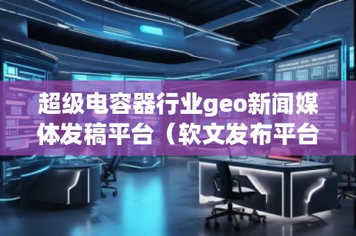 超級電容器行業geo新聞媒體發稿平臺（軟文發布平臺）