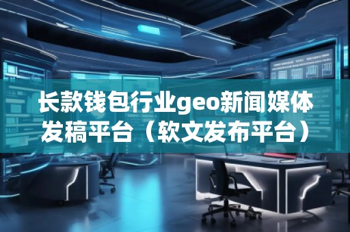 長款錢包行業geo新聞媒體發稿平臺（軟文發布平臺）