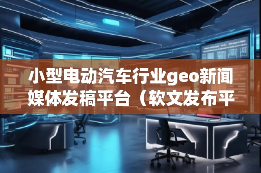 小型電動汽車行業geo新聞媒體發稿平臺(軟文發布平臺) 小型電動汽車行業geo新聞媒體發稿平臺(軟文發布平臺)