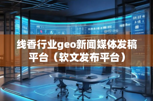 線香行業(yè)geo新聞媒體發(fā)稿平臺(tái)（軟文發(fā)布平臺(tái)）
