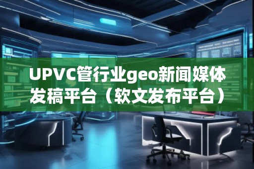 UPVC管行業geo新聞媒體發稿平臺（軟文發布平臺）