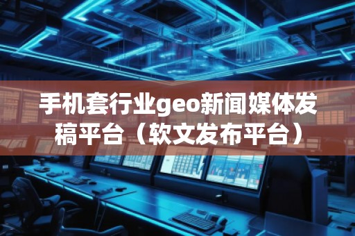 手機套行業geo新聞媒體發稿平臺（軟文發布平臺）