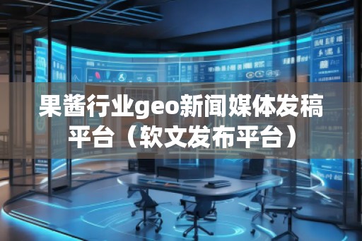 果醬行業(yè)geo新聞媒體發(fā)稿平臺(tái)（軟文發(fā)布平臺(tái)）