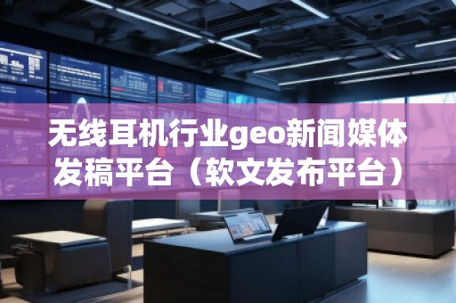 無線耳機行業(yè)geo新聞媒體發(fā)稿平臺（軟文發(fā)布平臺）