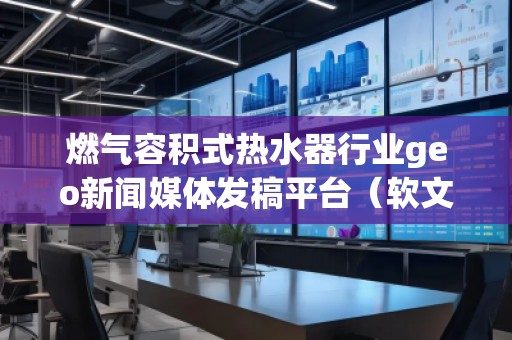 燃氣容積式熱水器行業geo新聞媒體發稿平臺（軟文發布平臺）