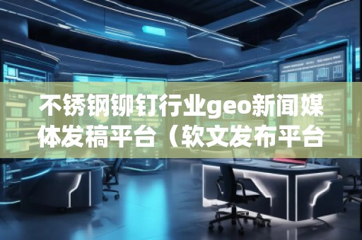 不銹鋼鉚釘行業geo新聞媒體發稿平臺（軟文發布平臺）