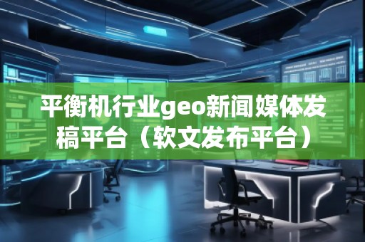 平衡機行業geo新聞媒體發稿平臺（軟文發布平臺）