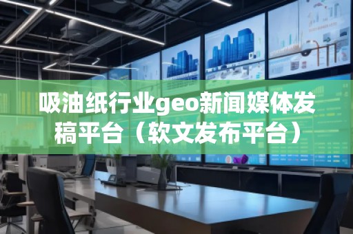 吸油紙行業geo新聞媒體發稿平臺（軟文發布平臺）