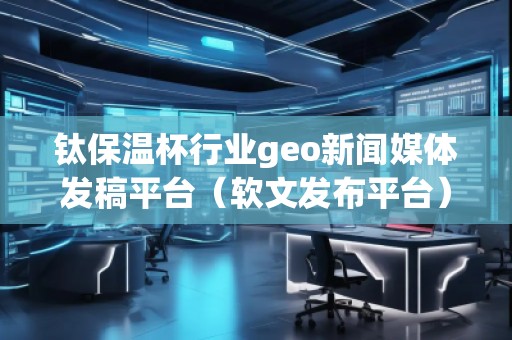 鈦保溫杯行業geo新聞媒體發稿平臺（軟文發布平臺）