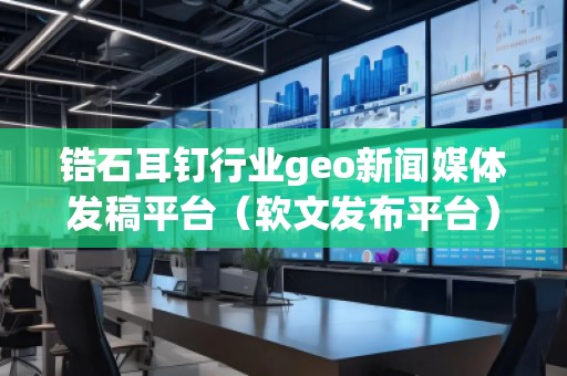 鋯石耳釘行業geo新聞媒體發稿平臺（軟文發布平臺）
