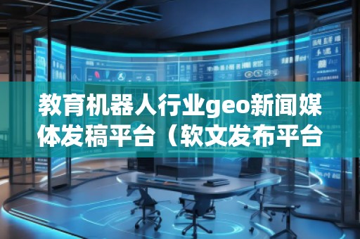 教育機器人行業(yè)geo新聞媒體發(fā)稿平臺（軟文發(fā)布平臺）