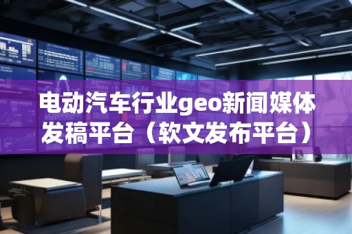 電動汽車行業geo新聞媒體發稿平臺（軟文發布平臺）