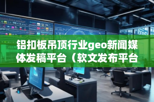 鋁扣板吊頂行業geo新聞媒體發稿平臺（軟文發布平臺）