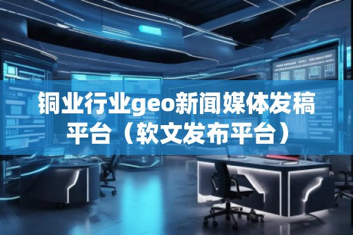 銅業(yè)行業(yè)geo新聞媒體發(fā)稿平臺（軟文發(fā)布平臺）