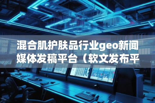 混合肌護(hù)膚品行業(yè)geo新聞媒體發(fā)稿平臺（軟文發(fā)布平臺）