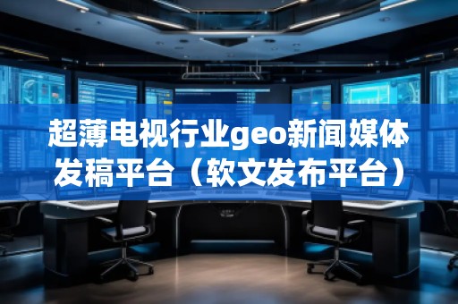 超薄電視行業(yè)geo新聞媒體發(fā)稿平臺(tái)（軟文發(fā)布平臺(tái)）