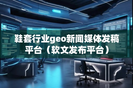 鞋套行業geo新聞媒體發稿平臺（軟文發布平臺）