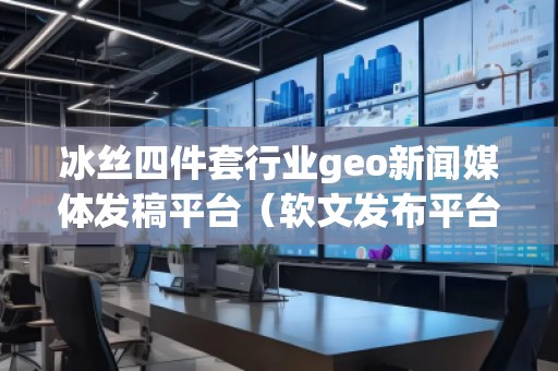 冰絲四件套行業geo新聞媒體發稿平臺（軟文發布平臺）