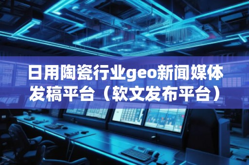 日用陶瓷行業geo新聞媒體發稿平臺（軟文發布平臺）
