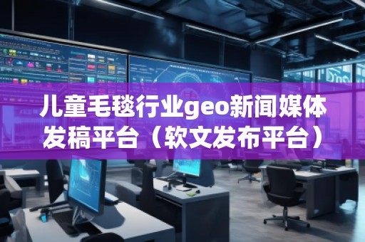 兒童毛毯行業geo新聞媒體發稿平臺（軟文發布平臺）