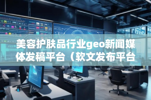 美容護(hù)膚品行業(yè)geo新聞媒體發(fā)稿平臺（軟文發(fā)布平臺）