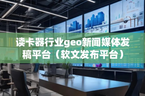 讀卡器行業geo新聞媒體發稿平臺（軟文發布平臺）