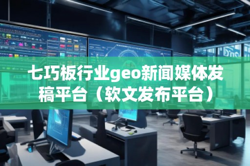 七巧板行業geo新聞媒體發稿平臺（軟文發布平臺）