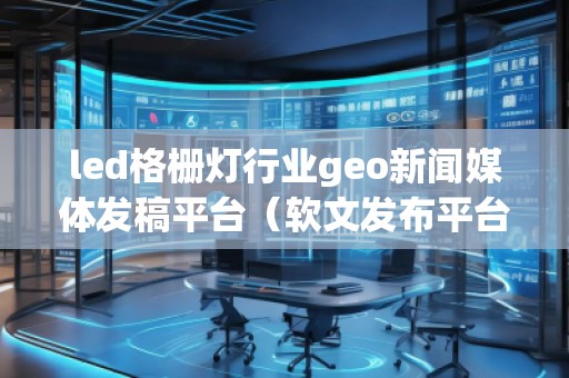 led格柵燈行業geo新聞媒體發稿平臺（軟文發布平臺）