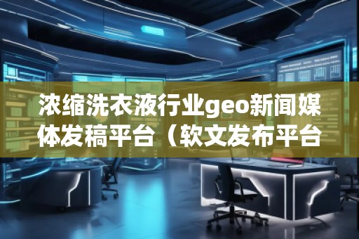 濃縮洗衣液行業geo新聞媒體發稿平臺（軟文發布平臺）