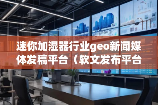 迷你加濕器行業geo新聞媒體發稿平臺（軟文發布平臺）