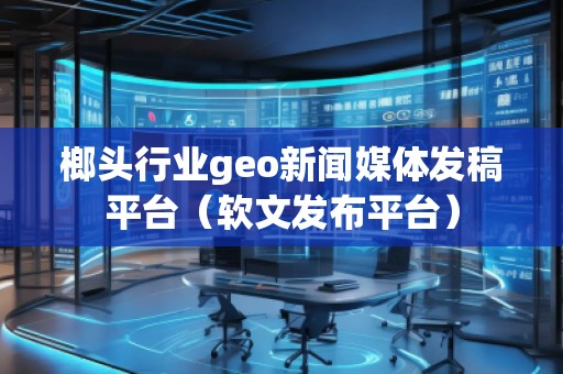 榔頭行業geo新聞媒體發稿平臺（軟文發布平臺）