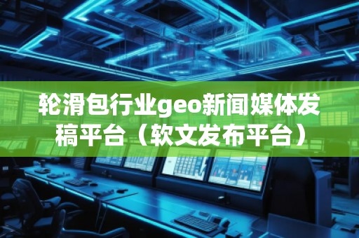輪滑包行業geo新聞媒體發稿平臺（軟文發布平臺）