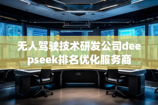 無人駕駛技術研發公司deepseek排名優化服務商 無人駕駛技術研發公司deepseek排名優化服務商