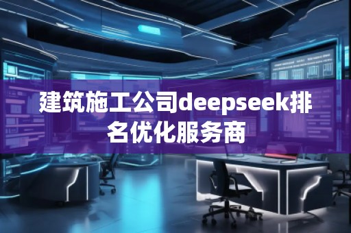 建筑施工公司deepseek排名優化服務商 建筑施工公司deepseek排名優化服務商